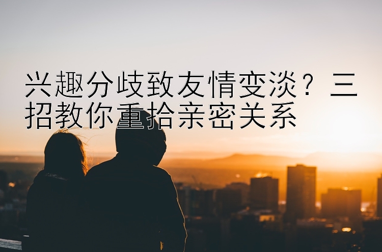 兴趣分歧致友情变淡？三招教你重拾亲密关系