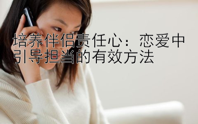 培养伴侣责任心：恋爱中引导担当的有效方法