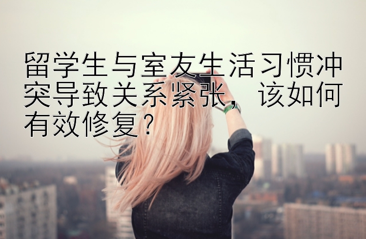 留学生与室友生活习惯冲突导致关系紧张，该如何有效修复？