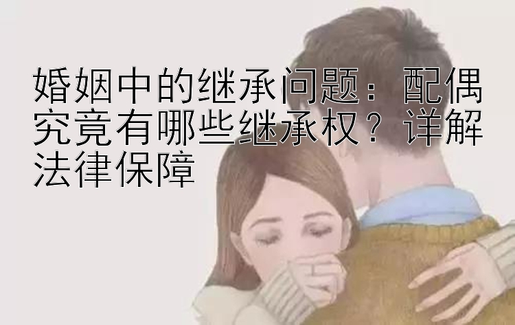 婚姻中的继承问题：配偶究竟有哪些继承权？详解法律保障