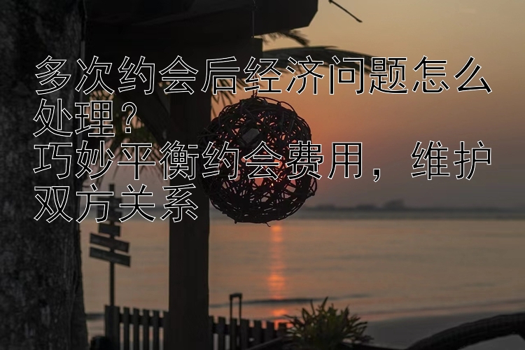 多次约会后经济问题怎么处理？  
巧妙平衡约会费用，维护双方关系