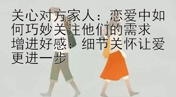 关心对方家人：恋爱中如何巧妙关注他们的需求  
增进好感：细节关怀让爱更进一步