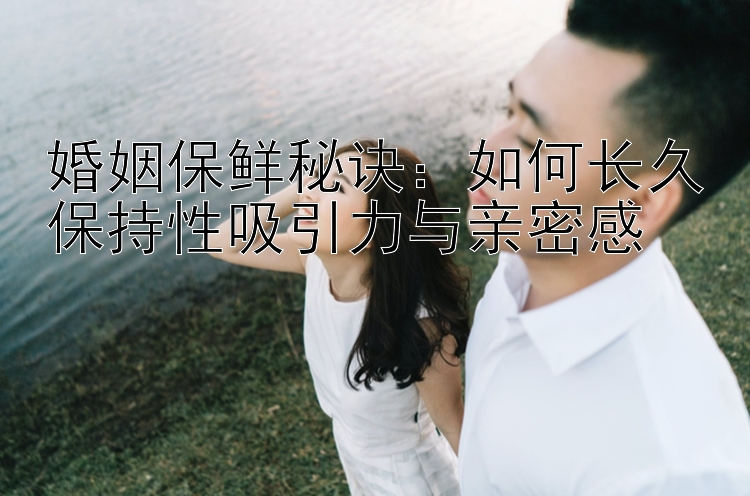 婚姻保鲜秘诀：如何长久保持性吸引力与亲密感