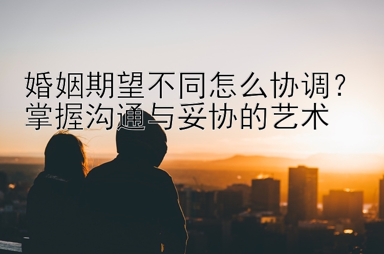 婚姻期望不同怎么协调？掌握沟通与妥协的艺术