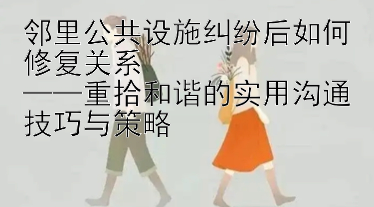 邻里公共设施纠纷后如何修复关系  
——重拾和谐的实用沟通技巧与策略