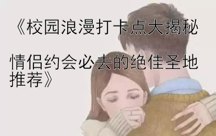 《校园浪漫打卡点大揭秘  
情侣约会必去的绝佳圣地推荐》