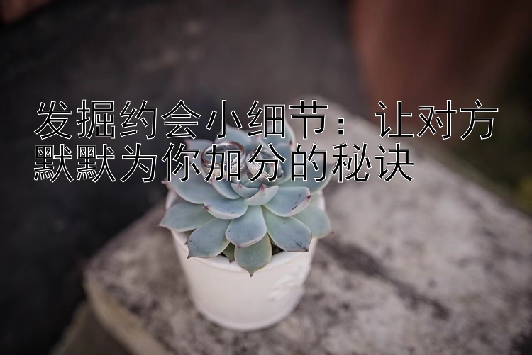 发掘约会小细节：让对方默默为你加分的秘诀