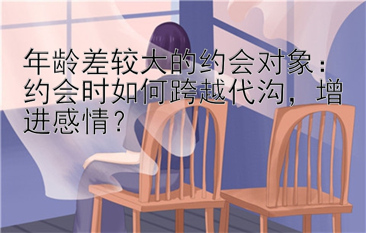 年龄差较大的约会对象：约会时如何跨越代沟，增进感情？