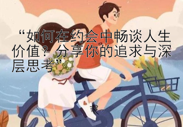 “如何在约会中畅谈人生价值？分享你的追求与深层思考”