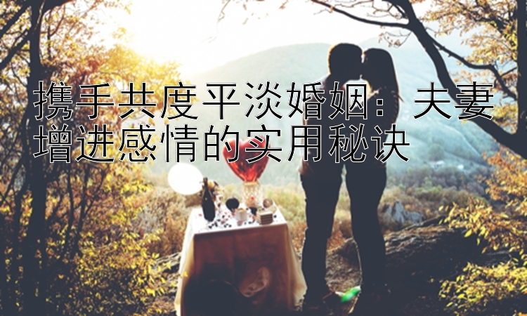 携手共度平淡婚姻：夫妻增进感情的实用秘诀