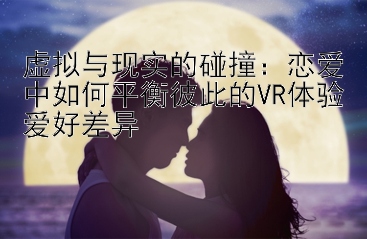 虚拟与现实的碰撞：恋爱中如何平衡彼此的VR体验爱好差异