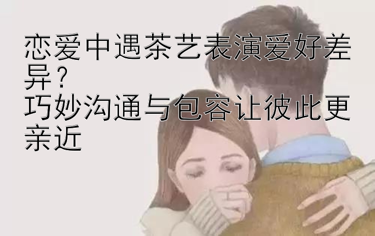 恋爱中遇茶艺表演爱好差异？  
巧妙沟通与包容让彼此更亲近