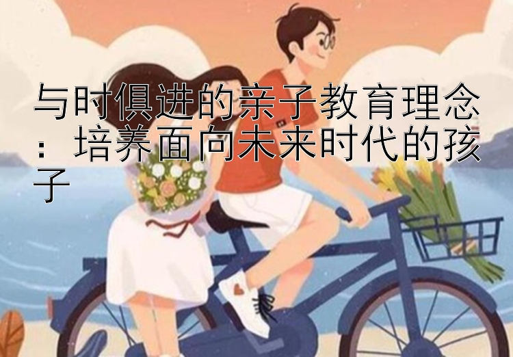 与时俱进的亲子教育理念：培养面向未来时代的孩子