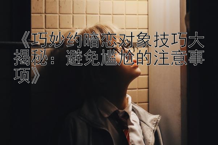 《巧妙约暗恋对象技巧大揭秘：避免尴尬的注意事项》