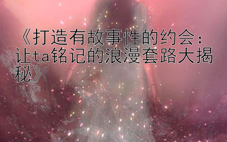 打造有故事性的约会：让ta铭记的浪漫套路大揭秘