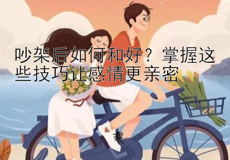 吵架后如何和好？掌握这些技巧让感情更亲密