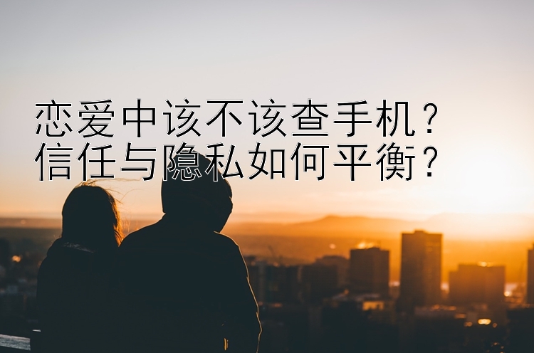 恋爱中该不该查手机？  
信任与隐私如何平衡？